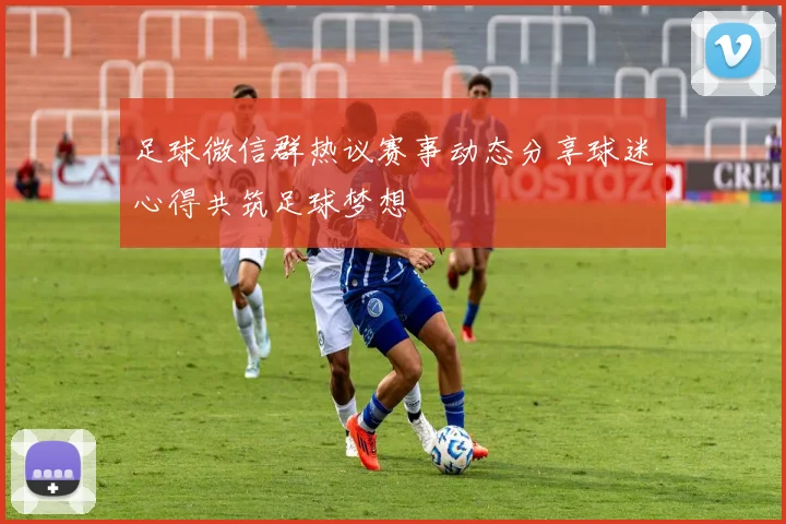 足球微信群热议赛事动态分享球迷心得共筑足球梦想