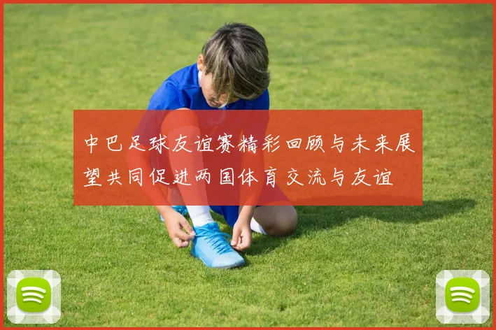 中巴足球友谊赛精彩回顾与未来展望共同促进两国体育交流与友谊
