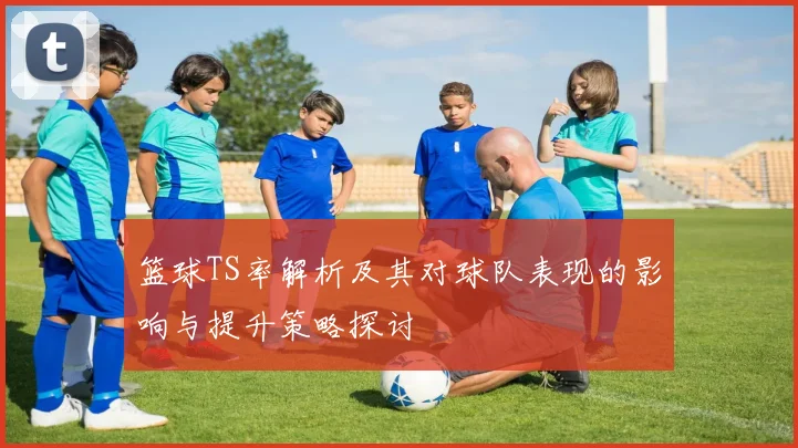 篮球TS率解析及其对球队表现的影响与提升策略探讨
