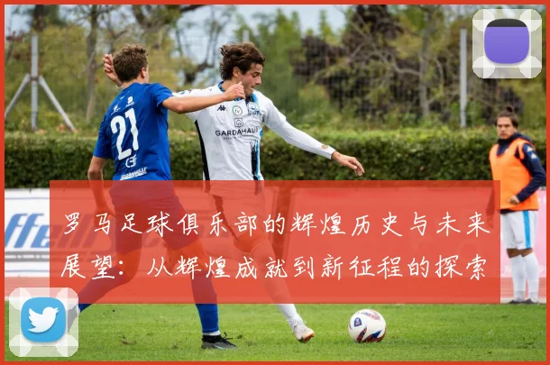 罗马足球俱乐部的辉煌历史与未来展望：从辉煌成就到新征程的探索与挑战