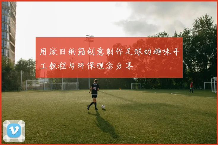 用废旧纸箱创意制作足球的趣味手工教程与环保理念分享