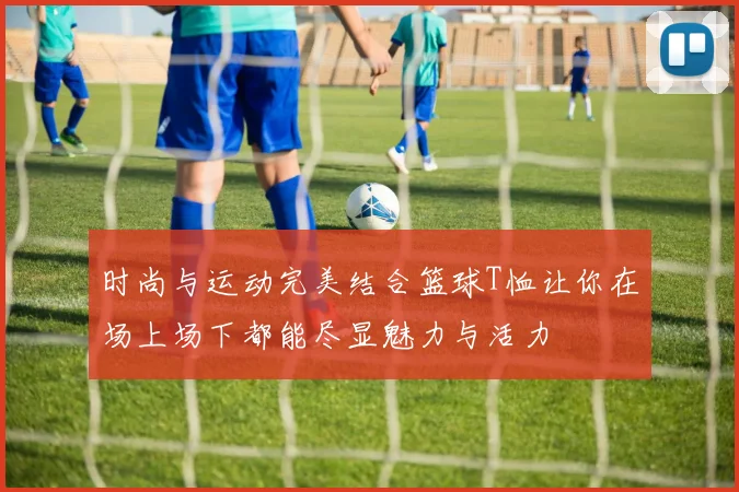 时尚与运动完美结合篮球T恤让你在场上场下都能尽显魅力与活力